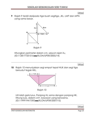 SEKOLAH KEBANGSAAN SERI TAWAI
UNIT KURIKULUM-MATEMATIK Page 24
[Atas]
9 Rajah 9 terdiri daripada tiga buah segitiga. JKL, LMP dan MPN
yang sama besar.
Rajah 9
Hitungkan perimeter dalam cm, seluruh rajah itu.
(ID:1128177331516 /KLON/UPSR/2005/14)
[Atas]
10 Rajah 10 menunjukkan segi empat tepat HIJK dan segi tiga
bersudut tegak HKL.
Rajah 10
LHI ialah garis lurus. Panjang HL sama dengan panjang HK.
Hitung luas, dalam cm2, kawasan yang berwarna.
(ID:1199919417592 /KLON/UPSR/2007/15)
[Atas]
 