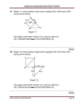 SEKOLAH KEBANGSAAN SERI TAWAI
UNIT KURIKULUM-MATEMATIK Page 25
11 Rajah 11 menunjukkan tiga buah segitiga STU, UVW dan UWS
yang sama besar.
Rajah 11
Hitungkan perimeter dalam cm, seluruh rajah itu.
(ID:1168346518409 /KLON/UPSR/2005/14)
[Atas]
12 Rajah 12 menunjukkan tiga buah segitiga JKM, KLM dan LNP
yang sama besar.
Rajah 12
Hitungkan perimeter dalam cm, seluruh rajah itu.
(ID:1128181541355 /KLON/UPSR/2005/14)
[Atas]
 