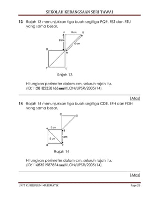 SEKOLAH KEBANGSAAN SERI TAWAI
UNIT KURIKULUM-MATEMATIK Page 26
13 Rajah 13 menunjukkan tiga buah segitiga PQR, RST dan RTU
yang sama besar.
Rajah 13
Hitungkan perimeter dalam cm, seluruh rajah itu.
(ID:1128182358166 /KLON/UPSR/2005/14)
[Atas]
14 Rajah 14 menunjukkan tiga buah segitiga CDE, EFH dan FGH
yang sama besar.
Rajah 14
Hitungkan perimeter dalam cm, seluruh rajah itu.
(ID:1168351987854 /KLON/UPSR/2005/14)
[Atas]
 