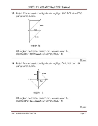 SEKOLAH KEBANGSAAN SERI TAWAI
UNIT KURIKULUM-MATEMATIK Page 27
15 Rajah 15 menunjukkan tiga buah segitiga ABE, BCE dan CDE
yang sama besar.
Rajah 15
Hitungkan perimeter dalam cm, seluruh rajah itu.
(ID:1168347136921 /KLON/UPSR/2005/14)
[Atas]
16 Rajah 16 menunjukkan tiga buah segitiga GHL, HJL dan LJK
yang sama besar.
Rajah 16
Hitungkan perimeter dalam cm, seluruh rajah itu.
(ID:1168342182762 /KLON/UPSR/2005/14)
[Atas]
 