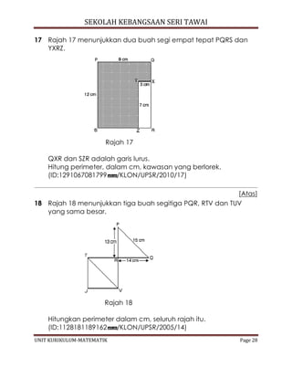 SEKOLAH KEBANGSAAN SERI TAWAI
UNIT KURIKULUM-MATEMATIK Page 28
17 Rajah 17 menunjukkan dua buah segi empat tepat PQRS dan
YXRZ.
Rajah 17
QXR dan SZR adalah garis lurus.
Hitung perimeter, dalam cm, kawasan yang berlorek.
(ID:1291067081799 /KLON/UPSR/2010/17)
[Atas]
18 Rajah 18 menunjukkan tiga buah segitiga PQR, RTV dan TUV
yang sama besar.
Rajah 18
Hitungkan perimeter dalam cm, seluruh rajah itu.
(ID:1128181189162 /KLON/UPSR/2005/14)
 