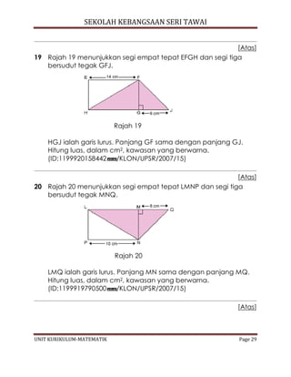 SEKOLAH KEBANGSAAN SERI TAWAI
UNIT KURIKULUM-MATEMATIK Page 29
[Atas]
19 Rajah 19 menunjukkan segi empat tepat EFGH dan segi tiga
bersudut tegak GFJ.
Rajah 19
HGJ ialah garis lurus. Panjang GF sama dengan panjang GJ.
Hitung luas, dalam cm2, kawasan yang berwarna.
(ID:1199920158442 /KLON/UPSR/2007/15)
[Atas]
20 Rajah 20 menunjukkan segi empat tepat LMNP dan segi tiga
bersudut tegak MNQ.
Rajah 20
LMQ ialah garis lurus. Panjang MN sama dengan panjang MQ.
Hitung luas, dalam cm2, kawasan yang berwarna.
(ID:1199919790500 /KLON/UPSR/2007/15)
[Atas]
 