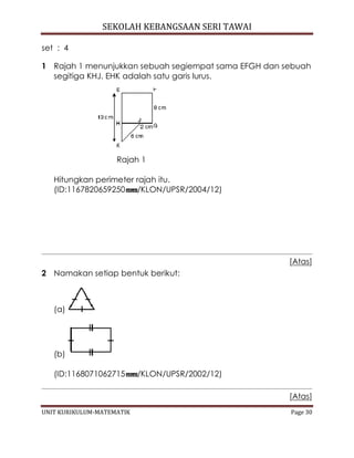 SEKOLAH KEBANGSAAN SERI TAWAI
UNIT KURIKULUM-MATEMATIK Page 30
set : 4
1 Rajah 1 menunjukkan sebuah segiempat sama EFGH dan sebuah
segitiga KHJ. EHK adalah satu garis lurus.
Rajah 1
Hitungkan perimeter rajah itu.
(ID:1167820659250 /KLON/UPSR/2004/12)
[Atas]
2 Namakan setiap bentuk berikut:
(a)
(b)
(ID:1168071062715 /KLON/UPSR/2002/12)
[Atas]
 