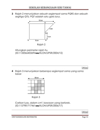 SEKOLAH KEBANGSAAN SERI TAWAI
UNIT KURIKULUM-MATEMATIK Page 31
3 Rajah 2 menunjukkan sebuah segiempat sama PQRS dan sebuah
segitiga QTU. PQT adalah satu garis lurus.
Rajah 2
Hitungkan perimeter rajah itu.
(ID:1132066403694 /KLON/UPSR/2004/12)
[Atas]
4 Rajah 3 menunjukkan beberapa segiempat sama yang sama
besar
Rajah 3
Carikan luas, dalam cm2, kawasan yang berlorek.
(ID:1157981717461 /KLON/UPSR/2006/17)
[Atas]
 