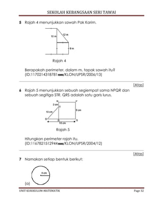 SEKOLAH KEBANGSAAN SERI TAWAI
UNIT KURIKULUM-MATEMATIK Page 32
5 Rajah 4 menunjukkan sawah Pak Karim.
Rajah 4
Berapakah perimeter, dalam m, tapak sawah itu?
(ID:1170214318781 /KLON/UPSR/2006/13)
[Atas]
6 Rajah 5 menunjukkan sebuah segiempat sama NPQR dan
sebuah segitiga STR. QRS adalah satu garis lurus.
Rajah 5
Hitungkan perimeter rajah itu.
(ID:1167821512944 /KLON/UPSR/2004/12)
[Atas]
7 Namakan setiap bentuk berikut:
(a)
 