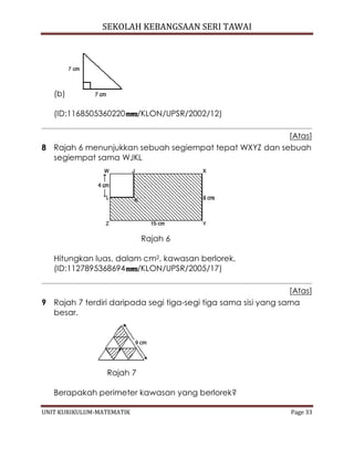 SEKOLAH KEBANGSAAN SERI TAWAI
UNIT KURIKULUM-MATEMATIK Page 33
(b)
(ID:1168505360220 /KLON/UPSR/2002/12)
[Atas]
8 Rajah 6 menunjukkan sebuah segiempat tepat WXYZ dan sebuah
segiempat sama WJKL
Rajah 6
Hitungkan luas, dalam cm2, kawasan berlorek.
(ID:1127895368694 /KLON/UPSR/2005/17)
[Atas]
9 Rajah 7 terdiri daripada segi tiga-segi tiga sama sisi yang sama
besar.
Rajah 7
Berapakah perimeter kawasan yang berlorek?
 