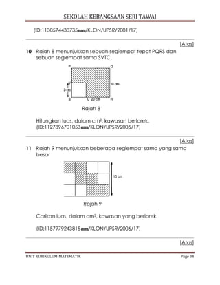 SEKOLAH KEBANGSAAN SERI TAWAI
UNIT KURIKULUM-MATEMATIK Page 34
(ID:1130574430735 /KLON/UPSR/2001/17)
[Atas]
10 Rajah 8 menunjukkan sebuah segiempat tepat PQRS dan
sebuah segiempat sama SVTC.
Rajah 8
Hitungkan luas, dalam cm2, kawasan berlorek.
(ID:1127896701053 /KLON/UPSR/2005/17)
[Atas]
11 Rajah 9 menunjukkan beberapa segiempat sama yang sama
besar
Rajah 9
Carikan luas, dalam cm2, kawasan yang berlorek.
(ID:1157979243815 /KLON/UPSR/2006/17)
[Atas]
 
