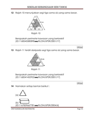 SEKOLAH KEBANGSAAN SERI TAWAI
UNIT KURIKULUM-MATEMATIK Page 35
12 Rajah 10 menunjukkan segi tiga sama sisi yang sama besar.
Rajah 10
Berapakah perimeter kawasan yang berlorek?
(ID:1168545580898 /KLON/UPSR/2001/17)
[Atas]
13 Rajah 11 terdiri daripada segi tiga sama sisi yang sama besar.
Rajah 11
Berapakah perimeter kawasan yang berlorek?
(ID:1168541452922 /KLON/UPSR/2001/17)
[Atas]
14 Namakan setiap bentuk berikut :
(a)
(b)
(ID:1167839667781 /KLON/UPSR/2004/6)
 