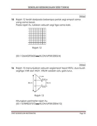 SEKOLAH KEBANGSAAN SERI TAWAI
UNIT KURIKULUM-MATEMATIK Page 36
[Atas]
15 Rajah 12 terdiri daripada beberapa petak segi empat sama
yang sama besar.
Pada rajah itu, lukiskan sebuah segi tiga sama kaki.
Rajah 12
(ID:1126643293605 /KLON/UPSR/2005/4)
[Atas]
16 Rajah 13 menunjukkan sebuah segiempat tepat RSTU, dua buah
segitiga VXR dan WUY. VRUW adalah satu garis lurus.
Rajah 13
Hitungkan perimeter rajah itu.
(ID:1167898237572 /KLON/UPSR/2004/12)
 