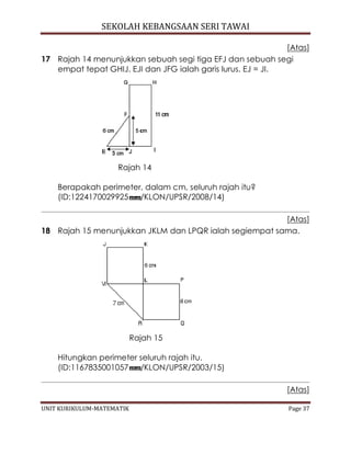 SEKOLAH KEBANGSAAN SERI TAWAI
UNIT KURIKULUM-MATEMATIK Page 37
[Atas]
17 Rajah 14 menunjukkan sebuah segi tiga EFJ dan sebuah segi
empat tepat GHIJ. EJI dan JFG ialah garis lurus. EJ = JI.
Rajah 14
Berapakah perimeter, dalam cm, seluruh rajah itu?
(ID:1224170029925 /KLON/UPSR/2008/14)
[Atas]
18 Rajah 15 menunjukkan JKLM dan LPQR ialah segiempat sama.
Rajah 15
Hitungkan perimeter seluruh rajah itu.
(ID:1167835001057 /KLON/UPSR/2003/15)
[Atas]
 