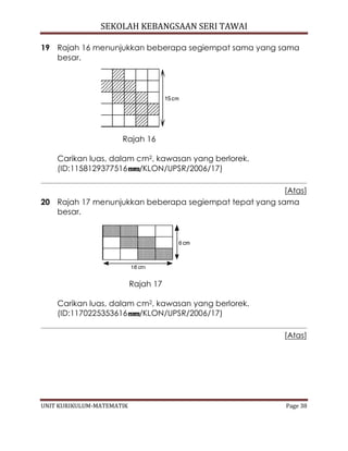 SEKOLAH KEBANGSAAN SERI TAWAI
UNIT KURIKULUM-MATEMATIK Page 38
19 Rajah 16 menunjukkan beberapa segiempat sama yang sama
besar.
Rajah 16
Carikan luas, dalam cm2, kawasan yang berlorek.
(ID:1158129377516 /KLON/UPSR/2006/17)
[Atas]
20 Rajah 17 menunjukkan beberapa segiempat tepat yang sama
besar.
Rajah 17
Carikan luas, dalam cm2, kawasan yang berlorek.
(ID:1170225353616 /KLON/UPSR/2006/17)
[Atas]
 