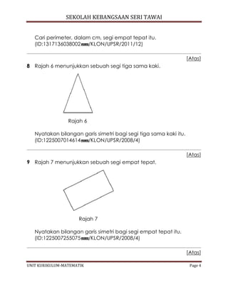 SEKOLAH KEBANGSAAN SERI TAWAI
UNIT KURIKULUM-MATEMATIK Page 4
Cari perimeter, dalam cm, segi empat tepat itu.
(ID:1317136038002 /KLON/UPSR/2011/12)
[Atas]
8 Rajah 6 menunjukkan sebuah segi tiga sama kaki.
Rajah 6
Nyatakan bilangan garis simetri bagi segi tiga sama kaki itu.
(ID:1225007014614 /KLON/UPSR/2008/4)
[Atas]
9 Rajah 7 menunjukkan sebuah segi empat tepat.
Rajah 7
Nyatakan bilangan garis simetri bagi segi empat tepat itu.
(ID:1225007255075 /KLON/UPSR/2008/4)
[Atas]
 