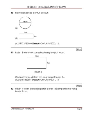 SEKOLAH KEBANGSAAN SERI TAWAI
UNIT KURIKULUM-MATEMATIK Page 5
10 Namakan setiap bentuk berikut:
(a)
(b)
(ID:1117273298028 /KLON/UPSR/2002/12)
[Atas]
11 Rajah 8 menunjukkan sebuah segi empat tepat.
Rajah 8
Cari perimeter, dalam cm, segi empat tepat itu.
(ID:1318535388184 /KLON/UPSR/2011/12)
[Atas]
12 Rajah 9 terdiri daripada petak-petak segiempat sama yang
bersisi 2 cm.
 