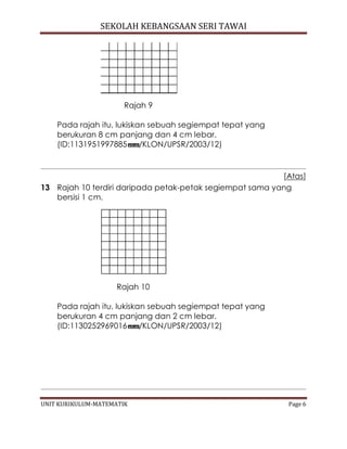 SEKOLAH KEBANGSAAN SERI TAWAI
UNIT KURIKULUM-MATEMATIK Page 6
Rajah 9
Pada rajah itu, lukiskan sebuah segiempat tepat yang
berukuran 8 cm panjang dan 4 cm lebar.
(ID:1131951997885 /KLON/UPSR/2003/12)
[Atas]
13 Rajah 10 terdiri daripada petak-petak segiempat sama yang
bersisi 1 cm.
Rajah 10
Pada rajah itu, lukiskan sebuah segiempat tepat yang
berukuran 4 cm panjang dan 2 cm lebar.
(ID:1130252969016 /KLON/UPSR/2003/12)
 