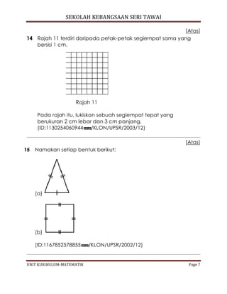 SEKOLAH KEBANGSAAN SERI TAWAI
UNIT KURIKULUM-MATEMATIK Page 7
[Atas]
14 Rajah 11 terdiri daripada petak-petak segiempat sama yang
bersisi 1 cm.
Rajah 11
Pada rajah itu, lukiskan sebuah segiempat tepat yang
berukuran 2 cm lebar dan 3 cm panjang.
(ID:1130254060944 /KLON/UPSR/2003/12)
[Atas]
15 Namakan setiap bentuk berikut:
(a)
(b)
(ID:1167852578855 /KLON/UPSR/2002/12)
 