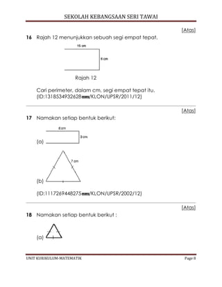 SEKOLAH KEBANGSAAN SERI TAWAI
UNIT KURIKULUM-MATEMATIK Page 8
[Atas]
16 Rajah 12 menunjukkan sebuah segi empat tepat.
Rajah 12
Cari perimeter, dalam cm, segi empat tepat itu.
(ID:1318534932628 /KLON/UPSR/2011/12)
[Atas]
17 Namakan setiap bentuk berikut:
(a)
(b)
(ID:1117269448275 /KLON/UPSR/2002/12)
[Atas]
18 Namakan setiap bentuk berikut :
(a)
 