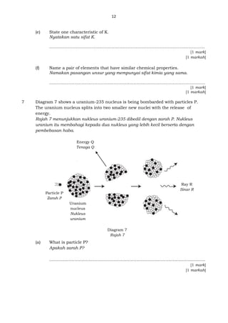 12
(e) State one characteristic of K.
Nyatakan satu sifat K.
…………………………………………………………………………………………………………..
[1 mark]
[1 markah]
(f) Name a pair of elements that have similar chemical properties.
Namakan pasangan unsur yang mempunyai sifat kimia yang sama.
…………………………………………………………………………………………………
[1 mark]
[1 markah]
7 Diagram 7 shows a uranium-235 nucleus is being bombarded with particles P.
The uranium nucleus splits into two smaller new nuclei with the release of
energy.
Rajah 7 menunjukkan nukleus uranium-235 dibedil dengan zarah P. Nukleus
uranium itu membahagi kepada dua nukleus yang lebih kecil berserta dengan
pembebasan haba.
(a) What is particle P?
Apakah zarah P?
………………………………………………………………………………......................
[1 mark]
[1 markah]
Energy Q
Tenaga Q
Particle P
Zarah P
Ray R
Sinar R
Diagram 7
Rajah 7
Uranium
nucleus
Nukleus
uranium
 