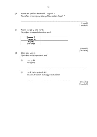 13
(b) Name the process shown in Diagram 7.
Namakan proses yang ditunjukkan dalam Rajah 7.
………………………………………………………………………………………………...
[1 mark]
[1 markah]
(c) Name energy Q and ray R.
Namakan tenaga Q dan sinaran R.
Energy Q
Tenaga Q
Ray R
Sinar R
[2 marks]
[2 markah]
(d) State one use of :
Nyatakan satu kegunaan bagi :
(i) energy Q
tenaga Q
……………………………………..…………………………………………………
(ii) ray R in industrial field
sinaran R dalam bidang perindustrian
…………………………..……………………………………………………………
[2 marks]
[2 markah]
 
