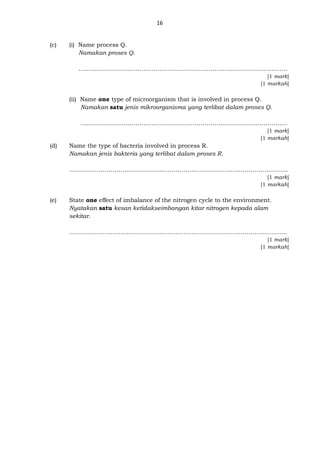 16
(c) (i) Name process Q.
Namakan proses Q.
….…………………………………………………………………………………………
[1 mark]
[1 markah]
(ii) Name one type of microorganism that is involved in process Q.
Namakan satu jenis mikroorganisma yang terlibat dalam proses Q.
..………………………………………………………………………………………….
[1 mark]
[1 markah]
(d) Name the type of bacteria involved in process R.
Namakan jenis bakteria yang terlibat dalam proses R.
…………………………………………………………………………………………………
[1 mark]
[1 markah]
(e) State one effect of imbalance of the nitrogen cycle to the environment.
Nyatakan satu kesan ketidakseimbangan kitar nitrogen kepada alam
sekitar.
………………………………………………………………………………………..……....
[1 mark]
[1 markah]
 