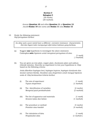 17
Section C
Bahagian C
[20 marks]
[20 markah]
Answer Question 10 and either Question 11 or Question 12
Jawab Soalan 10 dan sama ada Soalan 11 atau Soalan 12
10 Study the following statement:
Kaji pernyataan berikut:
(a) Suggest one hypothesis to investigate the above statement.
Cadangkan satu hipotesis untuk menyiasat pernyataan di atas.
[1 mark]
[ 1markah]
(b) You are given an iron plate, copper plate, duralumin plate and sodium
chloride solution. Describe an experiment to test your hypothesis in 10(a)
based on the following criteria:
Anda diberikan kepingan besi, kepingan kuprum, kepingan duralumin dan
larutan natrium klorida. Huraikan satu eksperimen untuk menguji hipotesis
anda di 10(a) berdasarkan kriteria berikut:
(i) The aim of experiment [1 mark]
Tujuan eksperimen [1 markah]
(ii) The identification of variables [2 marks]
Mengenal pasti pembolehubah [2 markah]
(iii) The list of apparatus and materials [1 mark]
Senarai radas dan bahan [1 markah]
(iv) The procedure or method [4 marks]
Prosedur atau kaedah [4 markah]
(v) The tabulation of data [1 mark]
Penjadualan data [1 markah ]
An alloy and a pure metal have a different corrosive resistance characteristic.
Aloi dan logam tulen mempunyai sifat tahan kakisan yang berbeza.
 