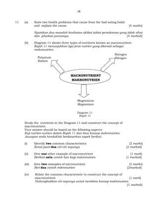 18
11 (a) State two health problems that cause from the bad eating habit
and explain the cause. [4 marks]
Nyatakan dua masalah kesihatan akibat tabiat pemakanan yang tidak sihat
dan jelaskan puncanya. [4 markah]
(b) Diagram 11 shows three types of nutrients known as macronutrient.
Rajah 11 menunjukkan tiga jenis nutrien yang dikenali sebagai
makronutrien.
Diagram 11
Rajah 11
Study the nutrients in the Diagram 11 and construct the concept of
macronutrient.
Your answer should be based on the following aspects:
Kaji nutrien-nutrien dalam Rajah 11 dan bina konsep makronutrien.
Jawapan anda hendaklah berdasarkan aspek berikut:
(i) Identify two common characteristics [2 marks]
Kenal pasti dua ciri-ciri sepunya [2 markah]
(ii) Give one other example of macronutrient [1 mark]
Berikan satu contoh lain bagi makronutrien [1 markah]
(iii) Give two examples of micronutrient [2 marks]
Beri dua contoh mikronutrien [2markah]
(iv) Relate the common characteristic to construct the concept of
macronutrient [1 mark]
Hubungkaitkan ciri sepunya untuk membina konsep makronutrien
[1 markah]
MACRONUTRIENT
MAKRONUTRIEN
Nitrogen
Nitrogen
Magnesium
Magnesium
Potasium
Kalium
 