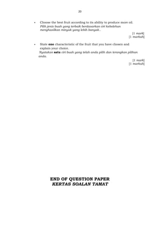 20
 Choose the best fruit according to its ability to produce more oil.
Pilih jenis buah yang terbaik berdasarkan ciri kebolehan
menghasilkan minyak yang lebih banyak..
[1 mark]
[1 markah]
 State one characteristic of the fruit that you have chosen and
explain your choice.
Nyatakan satu ciri buah yang telah anda pilih dan terangkan pilihan
anda.
[1 mark]
[1 markah]
END OF QUESTION PAPER
KERTAS SOALAN TAMAT
 