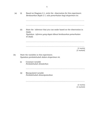 5
(a) (i) Based on Diagram 2.1, write the observation for this experiment.
Berdasarkan Rajah 2.1, tulis pemerhatian bagi eksperimen ini.
.........................................................................................................
.........................................................................................................
(ii) State the inference that you can make based on the observation in
2(a)(i).
Nyatakan inferens yang dapat dibuat berdasarkan pemerhatian
di 2(a)(i).
.........................................................................................................
………………………………………………………………………………………..
[2 marks]
[2 markah]
(b) State the variables in this experiment.
Nyatakan pembolehubah dalam eksperimen ini.
(i) Constant variable
Pembolehubah dimalarkan
…………………………………………………………………………..…………….
(ii) Manipulated variable
Pembolehubah dimanipulasikan
……………………………………………………..………………………………….
[2 marks]
[2 markah]
 
