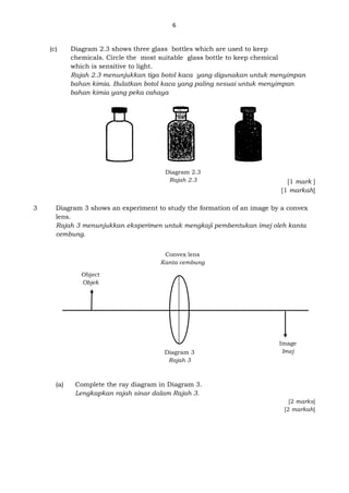 6
(c) Diagram 2.3 shows three glass bottles which are used to keep
chemicals. Circle the most suitable glass bottle to keep chemical
which is sensitive to light.
Rajah 2.3 menunjukkan tiga botol kaca yang digunakan untuk menyimpan
bahan kimia. Bulatkan botol kaca yang paling sesuai untuk menyimpan
bahan kimia yang peka cahaya
[1 mark ]
[1 markah]
3 Diagram 3 shows an experiment to study the formation of an image by a convex
lens.
Rajah 3 menunjukkan eksperimen untuk mengkaji pembentukan imej oleh kanta
cembung.
(a) Complete the ray diagram in Diagram 3.
Lengkapkan rajah sinar dalam Rajah 3.
[2 marks]
[2 markah]
Diagram 2.3
Rajah 2.3
Image
Imej
Convex lens
Kanta cembung
Object
Objek
Diagram 3
Rajah 3
 