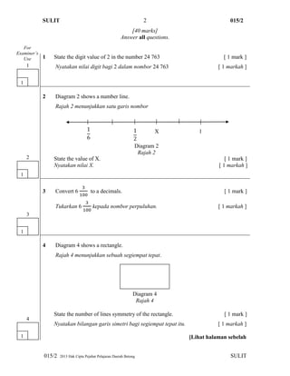 SULIT 015/2
015/2 2013 Hak Cipta Pejabat Pelajaran Daerah Betong SULIT
2
[40 marks]
Answer all questions.
1 State the digit value of 2 in the number 24 763 [ 1 mark ]
Nyatakan nilai digit bagi 2 dalam nombor 24 763 [ 1 markah ]
2 Diagram 2 shows a number line.
Rajah 2 menunjukkan satu garis nombor
State the value of X. [ 1 mark ]
Nyatakan nilai X. [ 1 markah ]
3 Convert 6 to a decimals. [ 1 mark ]
Tukarkan 6 kepada nombor perpuluhan. [ 1 markah ]
4 Diagram 4 shows a rectangle.
Rajah 4 menunjukkan sebuah segiempat tepat.
State the number of lines symmetry of the rectangle. [ 1 mark ]
Nyatakan bilangan garis simetri bagi segiempat tepat itu. [ 1 markah ]
[Lihat halaman sebelah
For
Examiner’s
Use
1
4
1
1
1
3
1
2
X 1
Diagram 2
Rajah 2
Diagram 4
Rajah 4
 