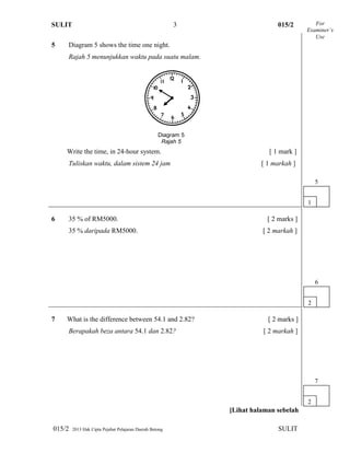 SULIT 015/2
015/2 2013 Hak Cipta Pejabat Pelajaran Daerah Betong SULIT
3
5 Diagram 5 shows the time one night.
Rajah 5 menunjukkan waktu pada suatu malam.
Write the time, in 24-hour system. [ 1 mark ]
Tuliskan waktu, dalam sistem 24 jam [ 1 markah ]
6 35 % of RM5000. [ 2 marks ]
35 % daripada RM5000. [ 2 markah ]
7 What is the difference between 54.1 and 2.82? [ 2 marks ]
Berapakah beza antara 54.1 dan 2.82? [ 2 markah ]
[Lihat halaman sebelah
For
Examiner’s
Use
2
6
1
5
Diagram 5
Rajah 5
2
7
 