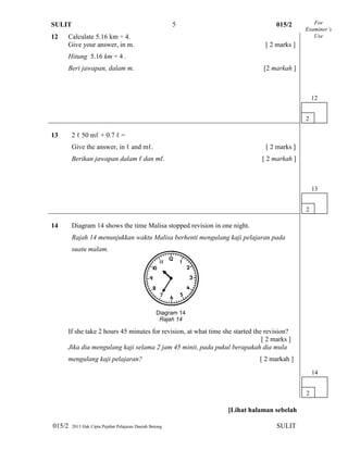 SULIT 015/2
015/2 2013 Hak Cipta Pejabat Pelajaran Daerah Betong SULIT
5
12 Calculate 5.16 km ÷ 4.
Give your answer, in m. [ 2 marks ]
Hitung 5.16 km ÷ 4 .
Beri jawapan, dalam m. [2 markah ]
13 2 ℓ 50 mℓ + 0.7 ℓ =
Give the answer, in ℓ and mℓ. [ 2 marks ]
Berikan jawapan dalam ℓ dan mℓ. [ 2 markah ]
14 Diagram 14 shows the time Malisa stopped revision in one night.
Rajah 14 menunjukkan waktu Malisa berhenti mengulang kaji pelajaran pada
suatu malam.
If she take 2 hours 45 minutes for revision, at what time she started the revision?
[ 2 marks ]
Jika dia mengulang kaji selama 2 jam 45 minit, pada pukul berapakah dia mula
mengulang kaji pelajaran? [ 2 markah ]
[Lihat halaman sebelah
For
Examiner’s
Use
2
12
Diagram 14
Rajah 14
2
13
2
14
 