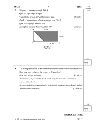 SULIT 015/2
015/2 2013 Hak Cipta Pejabat Pelajaran Daerah Betong SULIT
7
17 Diagram 17 shows a rectangle PQRS.
QRT is a right-angle triangle.
Calculate the area, in , of the shaded area. [ 3 marks ]
Rajah 17 menunjukkan sebuah segiempat tepat PQRS.
QRT ialah segitiga bersudut tepat.
Hitung luas kawasan berlorek, dalam . [ 3 markah ]
18 The average time taken by Fatihah to answer a mathematics question is 69seconds.
How long does it takes for her to answer 40 questions?
Give yous answer in minute. [ 3 marks ]
Purata masa yang diambil Fatihah untuk menyelesaikan satu soalan ujian
Matematik ialah 69 saat.
Berapa lamakah masa yang diambil oleh Fatihah untuk menyelesaikan 40 soalan?
Beri jawapan dalam minit. [ 3 markah ]
[Lihat halaman sebelah
For
Examiner’s
Use
3
17
10cm
6 cm
4 cm
P Q
RS T
Diagram 17
Rajah 17
3
18
 