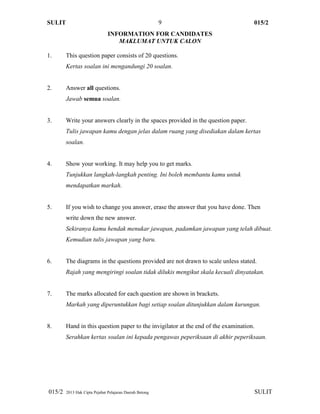 SULIT 015/2
015/2 2013 Hak Cipta Pejabat Pelajaran Daerah Betong SULIT
9
INFORMATION FOR CANDIDATES
MAKLUMAT UNTUK CALON
1. This question paper consists of 20 questions.
Kertas soalan ini mengandungi 20 soalan.
2. Answer all questions.
Jawab semua soalan.
3. Write your answers clearly in the spaces provided in the question paper.
Tulis jawapan kamu dengan jelas dalam ruang yang disediakan dalam kertas
soalan.
4. Show your working. It may help you to get marks.
Tunjukkan langkah-langkah penting. Ini boleh membantu kamu untuk
mendapatkan markah.
5. If you wish to change you answer, erase the answer that you have done. Then
write down the new answer.
Sekiranya kamu hendak menukar jawapan, padamkan jawapan yang telah dibuat.
Kemudian tulis jawapan yang baru.
6. The diagrams in the questions provided are not drawn to scale unless stated.
Rajah yang mengiringi soalan tidak dilukis mengikut skala kecuali dinyatakan.
7. The marks allocated for each question are shown in brackets.
Markah yang diperuntukkan bagi setiap soalan ditunjukkan dalam kurungan.
8. Hand in this question paper to the invigilator at the end of the examination.
Serahkan kertas soalan ini kepada pengawas peperiksaan di akhir peperiksaan.
 