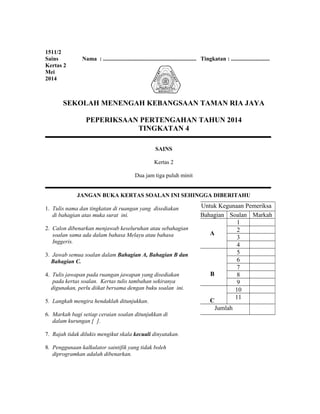 1511/2
Sains Nama : ................................................................. Tingkatan : ...........................
Kertas 2
Mei
2014
SEKOLAH MENENGAH KEBANGSAAN TAMAN RIA JAYA
PEPERIKSAAN PERTENGAHAN TAHUN 2014
TINGKATAN 4
SAINS
Kertas 2
Dua jam tiga puluh minit
JANGAN BUKA KERTAS SOALAN INI SEHINGGA DIBERITAHU
1. Tulis nama dan tingkatan di ruangan yang disediakan
di bahagian atas muka surat ini.
2. Calon dibenarkan menjawab keseluruhan atau sebahagian
soalan sama ada dalam bahasa Melayu atau bahasa
Inggeris.
3. Jawab semua soalan dalam Bahagian A, Bahagian B dan
Bahagian C.
4. Tulis jawapan pada ruangan jawapan yang disediakan
pada kertas soalan. Kertas tulis tambahan sekiranya
digunakan, perlu diikat bersama dengan buku soalan ini.
5. Langkah mengira hendaklah ditunjukkan.
6. Markah bagi setiap ceraian soalan ditunjukkan di
dalam kurungan [ ].
7. Rajah tidak dilukis mengikut skala kecuali dinyatakan.
8. Penggunaan kalkulator saintifik yang tidak boleh
diprogramkan adalah dibenarkan.
Untuk Kegunaan Pemeriksa
Bahagian Soalan Markah
A
1
2
3
4
B
5
6
7
8
9
C
10
11
Jumlah
 