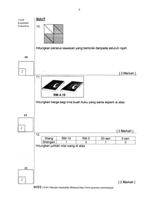 LIntuk       SULIT
Kegunaan
Pemeriksa     10.




                      peratus
              Hitungkan           yangberlorek
                            kawasan          daripada
                                                    seluruh
                                                          rajah.




                                                                                             2 Markah


                                                               =:;
                                                       F:'.t




             Hitungkanharga bagi lima buah buku yang sama sepertidi atas.




                                                                                            2 Markah

                      Wang            R M1 0                    RM5         50 sen           5 sen
                 Bifangan      1             3                                  1              3
             Hitungkanjumlahnilaiwang di atas.




                                                                                            [2 Markah
                                                                                                    ]
            01512   CI2005 llakcipta Jamaluddin Mohamed.http://www.geocities.com/mateupsr
 