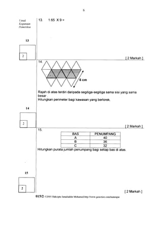 Untuk          13.      1.65 9=
                            X
Kegunaan
Perneriksa




                                                                                                2 Markah




               Rajah atasterdiri
                    di         daripadasegitiga-segitiga sisiyangsama
                                                      sama
               besar.
                       perimeter
               Hitungkan         bagikawasanyangber'lorek.




                                                                                                2 Markah

                                               BAS                  PENUMPANG
                                                 A                          40
                                                 B                          36
                                                 C                          32
              Hitungkanpuratajumlah penumpangbagi setiapbas di atas.




                                                                                               [ 2 Markah]
             Ol5l2   CI2005 F{akcipta Jamaluddin Mohamed.http://u'urv.geocities.com/mateupsr
 