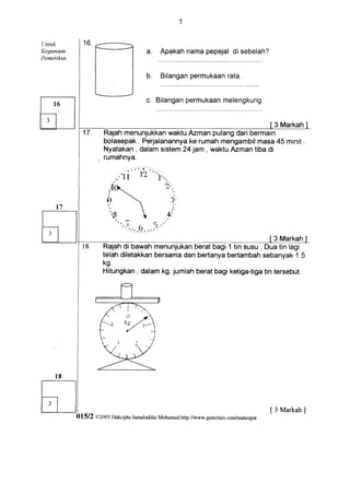 Untuk
Kegunaatr                            a.   oo"n:l         oi
                                                          *:nz
Pemerikso                                     ::*::::"::
                                                permukaan .
                                     b . Bilangan       rata


                                     c. Bilanganpermukaan
                                                        melengkung.


                                                                                      3 Markah
                     Rajahmenunjukkan waktuAzmanpulangdaribermain
                     bolasepak Perjalanannya rumahmengambil
                               .           ke               masa45 minit.
                     Nyatakan dalamsistem jam, waktuAzmantibadi
                             ,           24




                                                                           3 Markah
                     Rajahdi bawah menunjukan  berat bagi 1 tin susu . Dua tin lagi
                     telah diletakkanbersamadan bertanyabertambah     sebanyak1.5
                     kg
                     Hitungkan, dalamkg, jumlah berat bagi ketiga-tiga tersebut.
                                                                       tin




                                                                                     [ 3 Markah ]
            01512 02005 Flakcipta
                                Jamaluddin
                                         Mohamerl.http:/lwww.geocities.comlmateupv
 