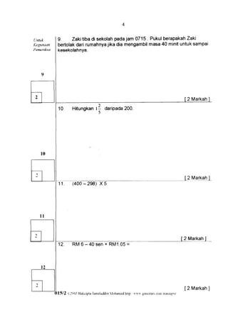 4


Llntuk      9.    Zaki tiba di sekolahpadajam 0715. Pukulberapakah  Zaki
Kegtnaan    bertolakdari rumahnya  jika dia mengambil
                                                    masa 40 minituntuksampai
Pemeriksa   kesekolahnya.




                                                                                                2 Markah
            1 0 . Hitungkan          35
                                           daripada200.




                                                                                                2 Markahl
            11.      {400-298) X5




                                                                                               2 Markah
            12.      R M 6 - 4 0 s e n + R M1 .0 5
                                                 =




                                                                                               [2 Markah
                                                                                                       ]
            I5/2   g:Ol:S Hakcipria          Iohamed http: 'r','u'* geociries.conr
                                  -ianraluddin                                    mareul)-rr
 