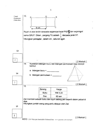 5


Untuk        13'
                       .
                       P,                        Q            ,R
Kegtmaan
Pemeriksa
                         l                  l                  l
                         t                   t                     l
                       5.-9        cm                         u
                                 ,J
             Rajah atasterdiri
                  di         daripada      tepatPOf$Can segierqpat
                                    segiempat
             samaQRUT.        ,      TU     !
                       Diberi panjang adalah O"rip"OajarakST.
                      perirneterdalam-cm seluruhrajah.
             Ffitungkan        ,        ,




                                                                                                2 Markah
              14.      Nyatakan bilangan bucu dan bilangan
                       berikut.

                                 bucu =
                       a. bilangan

                      b. bilangan permukaan =




                                       Barang                     Harga
                                           Buku                RM 4.20
                                Pen           60 sen
             Zali membelisebuahbuku dan tujuh batangpen sepertidalamjadualdi
             atas .
             Hitungkanjumlahwang yang perludibayaroleh Zali.




                                                                                               [2 Markah
                                                                                                       ]
            015i2   r iOUi H.rkciFta.lanxlud6h
                                             ltrhamed.hrtp:
                                                           r1i lcocrric: d{)ntn}.rriup{r'
 