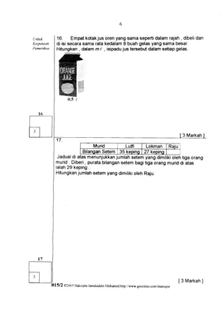6


    Llnfi.tk        16. Empatkotakjus oren yang sama sepertidalam rajah, dibelidan
    Kegunaan        di isi secarasama rata kedalam8 buah gelasyang sama besar.
    Pemeriksa       Hitungkan, dalamm t , isipadujus tersebutdalam setiap gefas.




                          fr.sI




                                                                                                3 Markah

                                           Murid       Lutfi    Lokman R ai u
                                   Bilangan   Setem 35 kepino 27 keoino
                     Jadualdi atasmenunjukkan      jumlahsetemyang dimirikiorehtiga orang
                    murid . Diberi, puratabilangan   setem bagitiga orang muriddi atas
                    ialah2 9 k e p i n g .
                    Hitungkan   jumlahsetem yang dimilikioleh Raju.




       t7

t               t
                I
l t l           I
                                                                                               [3 Markah
                                                                                                       ]
                Ol5l2   @2ffr,sHakcipta JamalurldinMohamed.http://www.geocities.com/mateupsr
 