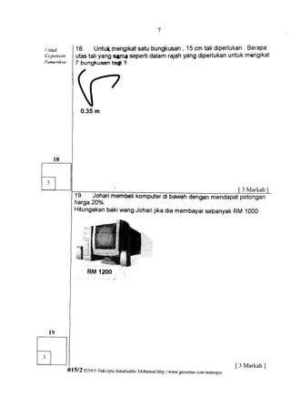 I




tintuk          18. Untuk   mengikat bungkusan15cm talidiperlukan
                                   satu        ,                 . Berapa
Kegtnaan        utastaliyangqamg seperti
                                      dalamrajahyangdiperlukan
                                                             untukmQngikat
Pewailksa       7 bungkusan ?
                            ta{i




                  0.35m




                                                                                                 3 Markah
               19. Joharimembelikomputer
               harga20o/o.
               HitungakanbakiwangJoharijikadia membayar
                                                      sebanyakRM 1ooo.




                                                                                               [ 3 Markah ]
            0 1 5 | 2 o2r1l5 Hakcrpta JamaluddrnMohamed.http:r'rtrmr.geocities.comr,mateupsr
 