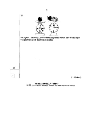 *t-
20.



                    t
                        .d*Ft:
                            t          (




                    t"{.E$
                        v-. ,t'. -)'



Hrtungkan dalamkg , jumlah beratbagi sebijinenasdan dua biji epal
        ,
yang sama sepertidalam rajahdi atas.




                                                                           [ 3 Markah]


                  KERTAS SOALAN TAMAT
      01512   02005 Hakcipta JamaluddinMohamed http://wwr*' geocities.com/mateupsr
 