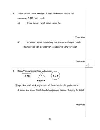 13 Dalam sebuah taman, terdapat 9 buah blok rumah. Setiap blok
mempunyai 3 479 buah rumah.
(i) Hitung jumlah rumah dalam taman itu.
(2 markah)
(ii) Berapakah jumlah rumah yang ada sekiranya bilangan rumah
dalam setiap blok dibundarkan kepada ratus yang terdekat.
(2 markah)
____________________________________________________________
14 Rajah 9 menunjukkan tiga kad nombor.
15 351 4 3 015
Rajah 9
(i) Nyatakan hasil tolak bagi nombor di dalam bulatan daripada nombor
di dalam segi empat tepat. Bundarkan jawapan kepada ribu yang terdekat.
(3 markah)
10
4
 