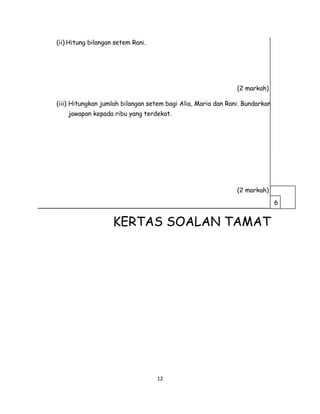 (ii) Hitung bilangan setem Rani.
(2 markah)
(iii) Hitungkan jumlah bilangan setem bagi Alia, Maria dan Rani. Bundarkan
jawapan kepada ribu yang terdekat.
(2 markah)
___________________________________________________________
KERTAS SOALAN TAMAT
12
6
 