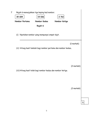 7 Rajah 6 menunjukkan tiga keping kad nombor.
39 654 19 036 2 761
Nombor Pertama Nombor Kedua Nombor Ketiga
Rajah 6
(i) Nyatakan nombor yang mempunyai empat digit.
______________________________________________________
(1 markah)
(ii) Hitung hasil tambah bagi nombor pertama dan nombor kedua..
(2 markah)
(iii) Hitung hasil tolak bagi nombor kedua dan nombor ketiga.
(2 markah)
5
5
 