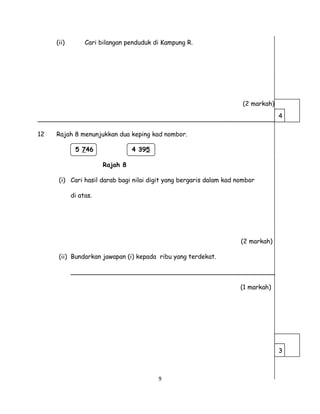 (ii) Cari bilangan penduduk di Kampung R.
(2 markah)
_____________________________________________________________
12 Rajah 8 menunjukkan dua keping kad nombor.
5 746 4 395
Rajah 8
(i) Cari hasil darab bagi nilai digit yang bergaris dalam kad nombor
di atas.
(2 markah)
(ii) Bundarkan jawapan (i) kepada ribu yang terdekat.
____________________________________________________
(1 markah)
9
4
3
 