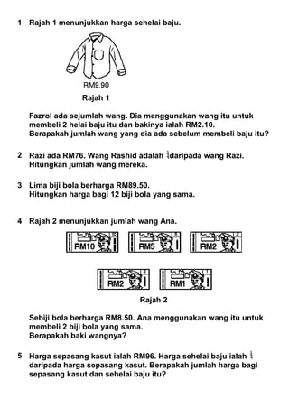 1 Rajah 1 menunjukkan harga sehelai baju.
Rajah 1
Fazrol ada sejumlah wang. Dia menggunakan wang itu untuk
membeli 2 helai baju itu dan bakinya ialah RM2.10.
Berapakah jumlah wang yang dia ada sebelum membeli baju itu?
2 Razi ada RM76. Wang Rashid adalah daripada wang Razi.
Hitungkan jumlah wang mereka.
3 Lima biji bola berharga RM89.50.
Hitungkan harga bagi 12 biji bola yang sama.
4 Rajah 2 menunjukkan jumlah wang Ana.
Rajah 2
Sebiji bola berharga RM8.50. Ana menggunakan wang itu untuk
membeli 2 biji bola yang sama.
Berapakah baki wangnya?
5 Harga sepasang kasut ialah RM96. Harga sehelai baju ialah
daripada harga sepasang kasut. Berapakah jumlah harga bagi
sepasang kasut dan sehelai baju itu?
 