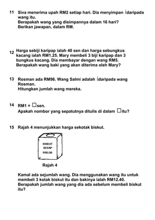 11 Siva menerima upah RM2 setiap hari. Dia menyimpan daripada
wang itu.
Berapakah wang yang disimpannya dalam 16 hari?
Berikan jawapan, dalam RM.
12 Harga sebiji karipap ialah 40 sen dan harga sebungkus
kacang ialah RM1.25. Mary membeli 3 biji karipap dan 3
bungkus kacang. Dia membayar dengan wang RM5.
Berapakah wang baki yang akan diterima oleh Mary?
13 Rosman ada RM96. Wang Salmi adalah daripada wang
Rosman.
Hitungkan jumlah wang mereka.
14 RM1 = sen.
Apakah nombor yang sepatutnya ditulis di dalam itu?
15 Rajah 4 menunjukkan harga sekotak biskut.
Rajah 4
Kamal ada sejumlah wang. Dia menggunakan wang itu untuk
membeli 3 kotak biskut itu dan bakinya ialah RM12.40.
Berapakah jumlah wang yang dia ada sebelum membeli biskut
itu?
 