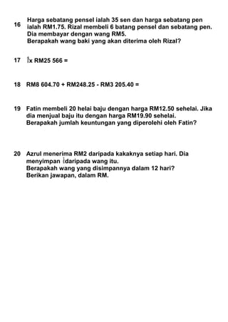 16
Harga sebatang pensel ialah 35 sen dan harga sebatang pen
ialah RM1.75. Rizal membeli 6 batang pensel dan sebatang pen.
Dia membayar dengan wang RM5.
Berapakah wang baki yang akan diterima oleh Rizal?
17 x RM25 566 =
18 RM8 604.70 + RM248.25 - RM3 205.40 =
19 Fatin membeli 20 helai baju dengan harga RM12.50 sehelai. Jika
dia menjual baju itu dengan harga RM19.90 sehelai.
Berapakah jumlah keuntungan yang diperolehi oleh Fatin?
20 Azrul menerima RM2 daripada kakaknya setiap hari. Dia
menyimpan daripada wang itu.
Berapakah wang yang disimpannya dalam 12 hari?
Berikan jawapan, dalam RM.
 