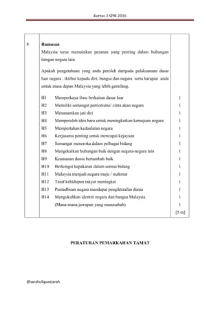 Kertas 3 SPM 2016
@sarahcikgusejarah
8 Rumusan
Malaysia terus memainkan peranan yang penting dalam hubungan
dengan negara lain.
Apakah pengetahuan yang anda peroleh daripada pelaksanaan dasar
luar negara , iktibar kepada diri, bangsa dan negara serta harapan anda
untuk masa depan Malaysia yang lebih gemilang.
1
1
1
1
1
1
1
1
1
1
1
1
1
1
1
[5 m]
H1
H2
H3
H4
H5
H6
H7
H8
H9
H10
H11
H12
H13
H14
Memperkaya ilmu berkaitan dasar luar
Memiliki semangat patriotisme/ cinta akan negara
Menanamkan jati diri
Memperoleh idea baru untuk meningkatkan kemajuan negara
Mempertahan kedaulatan negara
Kerjasama penting untuk mencapai kejayaan
Semangat meneroka dalam pelbagai bidang
Mengekalkan hubungan baik dengan negara-negara lain
Keamanan dunia bertambah baik
Berkongsi kepakaran dalam semua bidang
Malaysia menjadi negara maju / makmur
Taraf kehidupan rakyat meningkat
Pentadbiran negara mendapat pengiktirafan dunia
Mengukuhkan identiti negara dan bangsa Malaysia
(Mana-mana jawapan yang munasabah)
PERATURAN PEMARKAHAN TAMAT
 